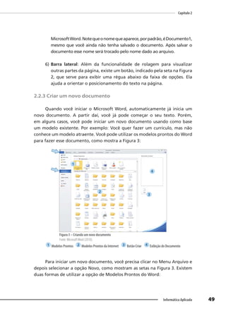 Capítulo 2
49
Informática Aplicada
MicrosoftWord.Notequeonomequeaparece,porpadrão,éDocumento1,
mesmo que você ainda não tenha salvado o documento. Após salvar o
documento esse nome será trocado pelo nome dado ao arquivo.
6) Barra lateral: Além da funcionalidade de rolagem para visualizar
outras partes da página, existe um botão, indicado pela seta na Figura
2, que serve para exibir uma régua abaixo da faixa de opções. Ela
ajuda a orientar o posicionamento do texto na página.
2.2.3 Criar um novo documento
Quando você iniciar o Microsoft Word, automaticamente já inicia um
novo documento. A partir daí, você já pode começar o seu texto. Porém,
em alguns casos, você pode iniciar um novo documento usando como base
um modelo existente. Por exemplo: Você quer fazer um currículo, mas não
conhece um modelo atraente. Você pode utilizar os modelos prontos do Word
para fazer esse documento, como mostra a Figura 3:
Figura 3 – Criando um novo documento
Fonte: MicrosoftWord (2010).
1 Modelos Prontos 2 Modelos Prontos da Internet 3 Botão Criar 4 Exibição do Documento
Para iniciar um novo documento, você precisa clicar no Menu Arquivo e
depois selecionar a opção Novo, como mostram as setas na Figura 3. Existem
duas formas de utilizar a opção de Modelos Prontos do Word:
1
2
3
4
 