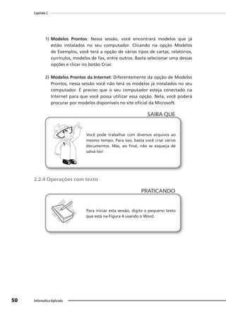 Capítulo 2
50 Informática Aplicada
1) Modelos Prontos: Nessa sessão, você encontrará modelos que já
estão instalados no seu computador. Clicando na opção Modelos
de Exemplos, você terá a opção de vários tipos de cartas, relatórios,
currículos, modelos de fax, entre outros. Basta selecionar uma dessas
opções e clicar no botão Criar.
2) Modelos Prontos da Internet: Diferentemente da opção de Modelos
Prontos, nessa sessão você não terá os modelos já instalados no seu
computador. É preciso que o seu computador esteja conectado na
Internet para que você possa utilizar essa opção. Nela, você poderá
procurar por modelos disponíveis no site oficial da Microsoft.
Você pode trabalhar com diversos arquivos ao
mesmo tempo. Para isso, basta você criar vários
documentos. Mas, ao final, não se esqueça de
salvá-los!
SAIBA QUE
2.2.4 Operações com texto
PRATICANDO
PRATICANDO
Para iniciar esta sessão, digite o pequeno texto
que está na Figura 4 usando o Word.
 