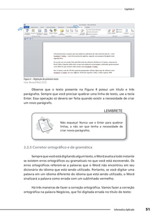 Capítulo 2
51
Informática Aplicada
Figura 4 – Digitação do primeiro texto
Fonte: MicrosoftWord (2010).
Observe que o texto presente na Figura 4 possui um título e três
parágrafos. Sempre que você precisar quebrar uma linha de texto, use a tecla
Enter. Essa operação só deverá ser feita quando existir a necessidade de criar
um novo parágrafo.
LEMBRETE
LEMBRETE
Não esqueça! Nunca use o Enter para quebrar
linhas, a não ser que tenha a necessidade de
criar novos parágrafos.
2.2.5 Corretor ortográfico e de gramática
Semprequevocêestádigitandoalgumtexto,oWordavaliaatodoinstante
se existem erros ortográficos ou gramaticais no que você está escrevendo. Os
erros ortográficos referem-se a palavras que o Word não encontrou em seu
dicionário do idioma que está sendo utilizado. Portanto, se você digitar uma
palavra em um idioma diferente do idioma que está sendo utilizado, o Word
sinalizará a palavra como errada com um sublinhado vermelho.
Há três maneiras de fazer a correção ortográfica. Vamos fazer a correção
ortográfica na palavra Negócios, que foi digitada errada no título do texto:
 