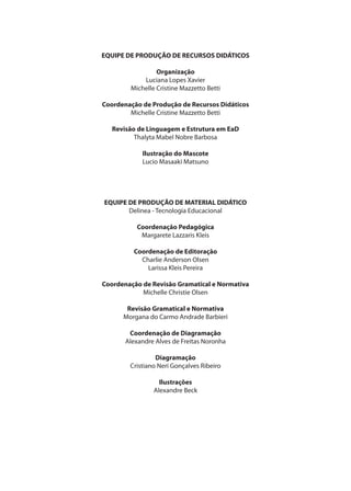 EQUIPE DE PRODUÇÃO DE RECURSOS DIDÁTICOS
Organização
Luciana Lopes Xavier
Michelle Cristine Mazzetto Betti
Coordenação de Produção de Recursos Didáticos
Michelle Cristine Mazzetto Betti
Revisão de Linguagem e Estrutura em EaD
Thalyta Mabel Nobre Barbosa
Ilustração do Mascote
Lucio Masaaki Matsuno
EQUIPE DE PRODUÇÃO DE MATERIAL DIDÁTICO
Delinea - Tecnologia Educacional
Coordenação Pedagógica
Margarete Lazzaris Kleis
Coordenação de Editoração
Charlie Anderson Olsen
Larissa Kleis Pereira
Coordenação de Revisão Gramatical e Normativa
Michelle Christie Olsen
Revisão Gramatical e Normativa
Morgana do Carmo Andrade Barbieri
Coordenação de Diagramação
Alexandre Alves de Freitas Noronha
Diagramação
Cristiano Neri Gonçalves Ribeiro
Ilustrações
Alexandre Beck
 