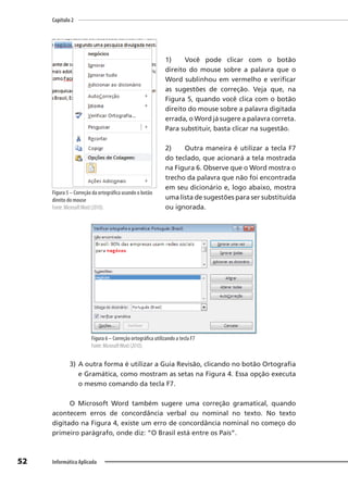 Capítulo 2
52 Informática Aplicada
1) Você pode clicar com o botão
direito do mouse sobre a palavra que o
Word sublinhou em vermelho e verificar
as sugestões de correção. Veja que, na
Figura 5, quando você clica com o botão
direito do mouse sobre a palavra digitada
errada, o Word já sugere a palavra correta.
Para substituir, basta clicar na sugestão.
2) Outra maneira é utilizar a tecla F7
do teclado, que acionará a tela mostrada
na Figura 6. Observe que o Word mostra o
trecho da palavra que não foi encontrada
em seu dicionário e, logo abaixo, mostra
uma lista de sugestões para ser substituída
ou ignorada.
Figura 6 – Correção ortográfica utilizando a tecla F7
Fonte: MicrosoftWord (2010).
3) A outra forma é utilizar a Guia Revisão, clicando no botão Ortografia
e Gramática, como mostram as setas na Figura 4. Essa opção executa
o mesmo comando da tecla F7.
O Microsoft Word também sugere uma correção gramatical, quando
acontecem erros de concordância verbal ou nominal no texto. No texto
digitado na Figura 4, existe um erro de concordância nominal no começo do
primeiro parágrafo, onde diz: “O Brasil está entre os País”.
Figura 5 – Correção da ortográfica usando o botão
direito do mouse
Fonte: MicrosoftWord (2010).
 
