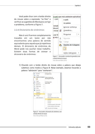 Capítulo 2
53
Informática Aplicada
Você pode clicar com o botão direito
do mouse sobre a expressão “os País” e
verificar as sugestões do Word para corrigir
o problema, conforme a Figura 7.
2.2.6 Dicionário de sinônimos
Não é raro ficarmos completamente
travados em um texto por não
encontrarmos uma palavra de sentido
equivalente para aquela que já repetimos
demais. O dicionário de sinônimos do
Word pode nos auxiliar nesse trabalho.
Existem duas formas de acessar o
dicionário de sinônimos:
1) Clicando com o botão direito do mouse sobre a palavra que deseja
substituir, como mostra a Figura 8. Nesse exemplo, estamos trocando a
palavra “adotaram” para “aceitaram”.
Figura 8 – Acessando o dicionário de sinônimos com
o botão direito do mouse
Fonte: MicrosoftWord (2010).
Figura 7 – Acessando o corretor de gramática com
o botão direito do mouse
Fonte: MicrosoftWord (2010).
 