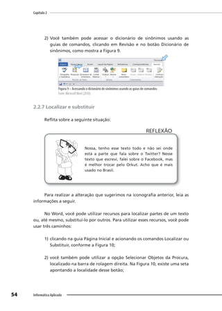 Capítulo 2
54 Informática Aplicada
2) Você também pode acessar o dicionário de sinônimos usando as
guias de comandos, clicando em Revisão e no botão Dicionário de
sinônimos, como mostra a Figura 9.
Figura 9 – Acessando o dicionário de sinônimos usando as guias de comandos
Fonte: MicrosoftWord (2010).
2.2.7 Localizar e substituir
Reflita sobre a seguinte situação:
Nossa, tenho esse texto todo e não sei onde
está a parte que fala sobre o Twitter? Nesse
texto que escrevi, falei sobre o Facebook, mas
é melhor trocar pelo Orkut. Acho que é mais
usado no Brasil.
REFLEXÃO
Para realizar a alteração que sugerimos na iconografia anterior, leia as
informações a seguir.
No Word, você pode utilizar recursos para localizar partes de um texto
ou, até mesmo, substituí-lo por outros. Para utilizar esses recursos, você pode
usar três caminhos:
1) clicando na guia Página Inicial e acionando os comandos Localizar ou
Substituir, conforme a Figura 10;
2) você também pode utilizar a opção Selecionar Objetos da Procura,
localizado na barra de rolagem direita. Na Figura 10, existe uma seta
apontando a localidade desse botão;
 