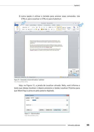Capítulo 2
55
Informática Aplicada
3) outra opção é utilizar o teclado para acionar esses comandos. Use
CTRL+L para Localizar e CTRL+U para Substituir.
Figura 10 – Acionando o recurso de localizar / substituir
Fonte: MicrosoftWord (2010).
Veja, na Figura 11, a janela de Localizar ativada. Nela, você informa o
texto que deseja localizar e depois pressiona o botão Localizar Próxima para
que Word faça a procura pela palavra digitada.
Figura 11 –Tela de localizar
Fonte: MicrosoftWord (2010).
 