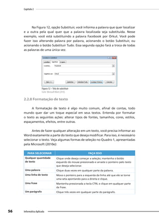 Capítulo 2
56 Informática Aplicada
Na Figura 12, opção Substituir, você informa a palavra que quer localizar
e a outra pela qual quer que a palavra localizada seja substituída. Nesse
exemplo, você está substituindo a palavra Facebook por Orkut. Você pode
fazer isso alterando palavra por palavra, acionando o botão Substituir, ou
acionando o botão Substituir Tudo. Essa segunda opção fará a troca de todas
as palavras de uma única vez.
Figura 12 –Tela de substituir
Fonte: MicrosoftWord (2010).
2.2.8 Formatação de texto
A formatação de texto é algo muito comum, afinal de contas, todo
mundo quer dar um toque especial em seus textos. Entenda por formatar
o texto as seguintes ações: alterar tipos de fontes, tamanhos, cores, estilos,
espaçamentos, efeitos, entre outras.
Antes de fazer qualquer alteração em um texto, você precisa informar ao
Word exatamente a parte do texto que deseja modificar. Para isso, é necessário
selecionar o texto. Veja algumas formas de seleção no Quadro 1, apresentadas
pela Microsoft (2010e):
PARA SELECIONAR FAÇA ISSO
Qualquer quantidade
de texto
Clique onde deseja começar a seleção; mantenha o botão
esquerdo do mouse pressionado e arraste o ponteiro pelo texto
que deseja selecionar.
Uma palavra Clique duas vezes em qualquer parte da palavra.
Uma linha de texto Mova o ponteiro para a esquerda da linha até que ele se torne
uma seta apontando para a direita e clique.
Uma frase Mantenha pressionada a tecla CTRL e clique em qualquer parte
da frase.
Um parágrafo Clique três vezes em qualquer parte do parágrafo.
 