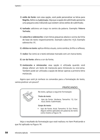Capítulo 2
58 Informática Aplicada
3) estilo da fonte: com essa opção, você pode personalizar as letras para
Negrito, Itálico ou Sublinhado. Veja que a opção de sublinhado apresenta
uma pequena seta indicando que existem vários estilos de sublinhado;
4) tachado: adiciona um traço no centro da palavra. Exemplo: Palavra
Tachada;
5) subscrito e sobrescrito: criam letras pequenas abaixo e acima da linha
de base do texto respectivamente. Exemplo subscrito: H2
O; Exemplo
sobrescrito: X2
;
6) efeitos no texto: aplica efeitos visuais, como sombra, brilho e reflexos;
7) realce: faz como se o texto estivesse marcado com um marca-texto;
8) cor da fonte: altera a cor da fonte;
9) maiúsculas e minúsculas: essa opção é utilizada quando você
deseja alterar um texto de maiúscula para minúscula ou vice-versa.
Também pode ser utilizada a opção de deixar apenas a primeira letra
maiúscula.
Agora que você já conhece os comandos para a formatação do texto,
vamos praticar um pouco?
PRATICANDO
PRATICANDO
No texto, aplique a seguinte formatação:
Título do texto:
• tipo da fonte: Verdana; Tamanho: 12; Cor:
Azul; Estilo: Sublinhado.
Corpo do texto:
• tipo de fonte: Arial; Tamanho: 9; Cor: Preto;
Alguns estilos aplicados em palavras do texto
como mostra a Figura 14.
Veja o resultado da formatação que você realizou no item Praticando e
que foi aplicada na Figura 14.
 