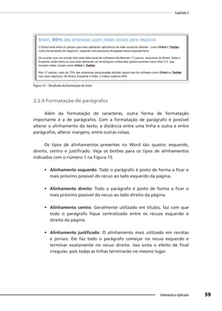 Capítulo 2
59
Informática Aplicada
Figura 14 – Resultado da formatação do texto
2.2.9 Formatação de parágrafos
Além da formatação de caracteres, outra forma de formatação
importante é a de parágrafos. Com a formatação de parágrafo é possível
alterar o alinhamento do texto, a distância entre uma linha e outra e entre
parágrafos, alterar margens, entre outras coisas.
Os tipos de alinhamentos presentes no Word são quatro: esquerdo,
direito, centro e justificado. Veja os botões para os tipos de alinhamentos
indicados com o número 1 na Figura 15.
• Alinhamento esquerdo: Todo o parágrafo é posto de forma a ficar o
mais próximo possível do recuo ao lado esquerdo da página.
• Alinhamento direito: Todo o parágrafo é posto de forma a ficar o
mais próximo possível do recuo ao lado direito da página.
• Alinhamento centro: Geralmente utilizado em títulos, faz com que
todo o parágrafo fique centralizado entre os recuos esquerdo e
direito da página.
• Alinhamento justificado: O alinhamento mais utilizado em revistas
e jornais. Ele faz todo o parágrafo começar no recuo esquerdo e
terminar exatamente no recuo direito. Isso evita o efeito de final
irregular, pois todas as linhas terminarão no mesmo lugar.
 