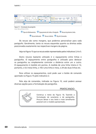 Capítulo 2
60 Informática Aplicada
Figura 15 – Formatação de parágrafos
Fonte: MicrosoftWord (2010).
1 Tipos de Alinhamentos 2 Espaçamento de Linha e Parágrafo 3 Recuo da primeira Linha
4 Recuo deslocado 5 Recuo à direita 6 Alça de Comandos
Os recuos são como margens, que podemos personalizar para cada
parágrafo. Geralmente, tanto os recuos esquerdos quanto os direitos estão
posicionados exatamente nas respectivas margens da página.
Veja na Figura 15 que os recuos estão representados pelos indicativos 3, 4 e 5.
Outro recurso bastante utilizado é o espaçamento entre linhas e
parágrafos. O espaçamento entre parágrafos é utilizado para destacar
os parágrafos ou simplesmente controlar a distância entre um e outro.
O espaçamento é medido em pontos. A medida de uma linha inteira é 12,
portanto, o 6 é meia linha, o 18 é uma linha e meia, o 24 são duas linhas etc.
Para utilizar os espaçamentos, você pode usar o botão de comando
apontado na Figura 15 pelo indicativo 2.
Pela alça de comandos, indicada na Figura 15, você poderá acessar
diversas opções para a formatação de parágrafos.
PRATICANDO
PRATICANDO
Construa o texto da Figura 16, fazendo a
formatação de caracteres e de parágrafos.
Procure deixar o seu texto o mais semelhante
possível com o modelo apresentado.
1 2
3
4 5
6
 