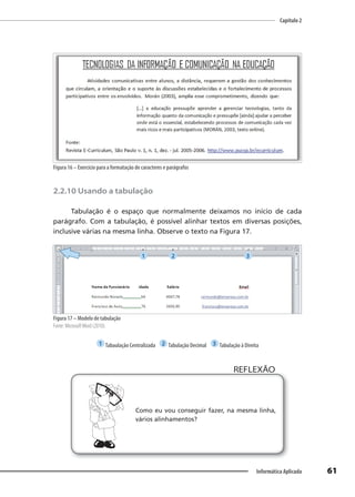 Capítulo 2
61
Informática Aplicada
Figura 16 – Exercício para a formatação de caracteres e parágrafos
2.2.10 Usando a tabulação
Tabulação é o espaço que normalmente deixamos no início de cada
parágrafo. Com a tabulação, é possível alinhar textos em diversas posições,
inclusive várias na mesma linha. Observe o texto na Figura 17.
Figura 17 – Modelo de tabulação
Fonte: MicrosoftWord (2010).
1 Tabaulação Centralizada 2 Tabulação Decimal 3 Tabulação à Direita
Como eu vou conseguir fazer, na mesma linha,
vários alinhamentos?
REFLEXÃO
1 2 3
 