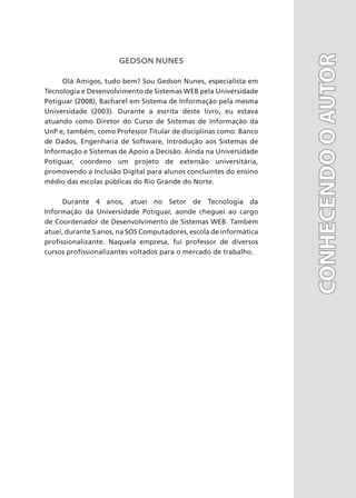 GEDSON NUNES
Olá Amigos, tudo bem? Sou Gedson Nunes, especialista em
Tecnologia e Desenvolvimento de Sistemas WEB pela Universidade
Potiguar (2008), Bacharel em Sistema de Informação pela mesma
Universidade (2003). Durante a escrita deste livro, eu estava
atuando como Diretor do Curso de Sistemas de Informação da
UnP e, também, como Professor Titular de disciplinas como: Banco
de Dados, Engenharia de Software, Introdução aos Sistemas de
Informação e Sistemas de Apoio a Decisão. Ainda na Universidade
Potiguar, coordeno um projeto de extensão universitária,
promovendo a Inclusão Digital para alunos concluintes do ensino
médio das escolas públicas do Rio Grande do Norte.
Durante 4 anos, atuei no Setor de Tecnologia da
Informação da Universidade Potiguar, aonde cheguei ao cargo
de Coordenador de Desenvolvimento de Sistemas WEB. Também
atuei, durante 5 anos, na SOS Computadores, escola de informática
profissionalizante. Naquela empresa, fui professor de diversos
cursos profissionalizantes voltados para o mercado de trabalho.
CONHECENDO
O
AUTOR
CONHECENDO
O
AUTOR
 