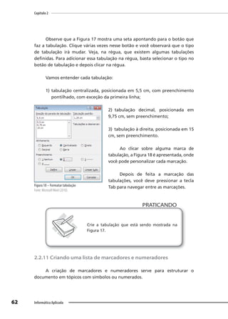 Capítulo 2
62 Informática Aplicada
Observe que a Figura 17 mostra uma seta apontando para o botão que
faz a tabulação. Clique várias vezes nesse botão e você observará que o tipo
de tabulação irá mudar. Veja, na régua, que existem algumas tabulações
definidas. Para adicionar essa tabulação na régua, basta selecionar o tipo no
botão de tabulação e depois clicar na régua.
Vamos entender cada tabulação:
1) tabulação centralizada, posicionada em 5,5 cm, com preenchimento
pontilhado, com exceção da primeira linha;
2) tabulação decimal, posicionada em
9,75 cm, sem preenchimento;
3) tabulação à direita, posicionada em 15
cm, sem preenchimento.
Ao clicar sobre alguma marca de
tabulação, a Figura 18 é apresentada, onde
você pode personalizar cada marcação.
Depois de feita a marcação das
tabulações, você deve pressionar a tecla
Tab para navegar entre as marcações.
PRATICANDO
PRATICANDO
Crie a tabulação que está sendo mostrada na
Figura 17.
2.2.11 Criando uma lista de marcadores e numeradores
A criação de marcadores e numeradores serve para estruturar o
documento em tópicos com símbolos ou numerados.
Figura 18 – Formatar tabulação
Fonte: MicrosoftWord (2010).
 