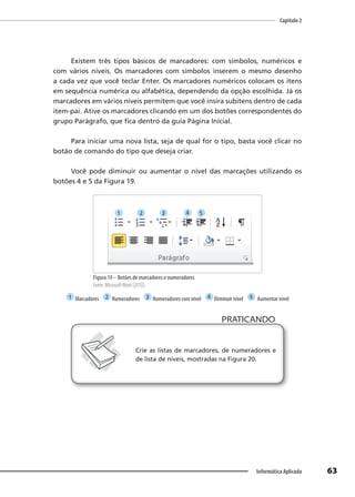 Capítulo 2
63
Informática Aplicada
Existem três tipos básicos de marcadores: com símbolos, numéricos e
com vários níveis. Os marcadores com símbolos inserem o mesmo desenho
a cada vez que você teclar Enter. Os marcadores numéricos colocam os itens
em sequência numérica ou alfabética, dependendo da opção escolhida. Já os
marcadores em vários níveis permitem que você insira subitens dentro de cada
item-pai. Ative os marcadores clicando em um dos botões correspondentes do
grupo Parágrafo, que fica dentro da guia Página Inicial.
Para iniciar uma nova lista, seja de qual for o tipo, basta você clicar no
botão de comando do tipo que deseja criar.
Você pode diminuir ou aumentar o nível das marcações utilizando os
botões 4 e 5 da Figura 19.
Figura 19 – Botões de marcadores e numeradores
Fonte: MicrosoftWord (2010).
1 Marcadores 2 Numeradores 3 Numeradores com nível 4 Diminuir nível 5 Aumentar nível
PRATICANDO
PRATICANDO
Crie as listas de marcadores, de numeradores e
de lista de níveis, mostradas na Figura 20.
1 2 3 4 5
 