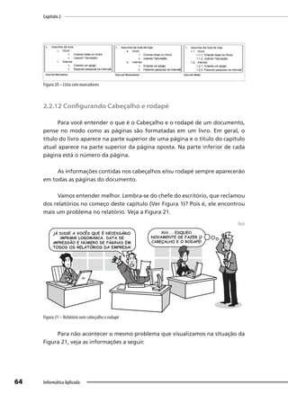 Capítulo 2
64 Informática Aplicada
Figura 20 – Lista com marcadores
2.2.12 Configurando Cabeçalho e rodapé
Para você entender o que é o Cabeçalho e o rodapé de um documento,
pense no modo como as páginas são formatadas em um livro. Em geral, o
título do livro aparece na parte superior de uma página e o título do capítulo
atual aparece na parte superior da página oposta. Na parte inferior de cada
página está o número da página.
As informações contidas nos cabeçalhos e/ou rodapé sempre aparecerão
em todas as páginas do documento.
Vamos entender melhor. Lembra-se do chefe do escritório, que reclamou
dos relatórios no começo deste capítulo (Ver Figura 1)? Pois é, ele encontrou
mais um problema no relatório. Veja a Figura 21.
Beck
Figura 21 – Relatório sem cabeçalho e rodapé
Para não acontecer o mesmo problema que visualizamos na situação da
Figura 21, veja as informações a seguir.
 