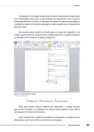 Capítulo 2
65
Informática Aplicada
O cabeçalho e o rodapé servem para manter o documento organizado,
com informações úteis para a estruturação do documento final e para a
localização do leitor no texto. O cabeçalho se repete no topo de cada página e
o rodapé se repete no final de cada página; nada impede que um documento
possua os dois.
Os mesmos passos podem ser dados para a criação do cabeçalho e do
rodapé. Basta você clicar na guia Inserir e depois selecionar a opção Cabeçalho
ou Rodapé, como mostram as setas na Figura 22.
Figura 22 – Criando cabeçalho e rodapé
Fonte: MicrosoftWord (2010).
1 Modelos Prontos 2 Editar cabeçalho vazio 3 Remover cabeçalho
Note que existem alguns modelos de cabeçalhos e rodapé prontos
para serem utilizados. A vantagem de utilizar esses modelos é que toda a
formatação de textos já vem pronta.
Você também tem a opção de escolher um cabeçalho ou rodapé vazio e
personalizar com o seu estilo ou o estilo da sua empresa.
1
2
3
 