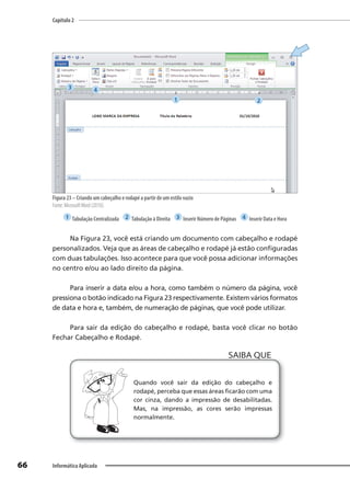 Capítulo 2
66 Informática Aplicada
Figura 23 – Criando um cabeçalho e rodapé a partir de um estilo vazio
Fonte: MicrosoftWord (2010).
1 Tabulação Centralizada 2 Tabulação à Direita 3 Inserir Número de Páginas 4 Inserir Data e Hora
Na Figura 23, você está criando um documento com cabeçalho e rodapé
personalizados. Veja que as áreas de cabeçalho e rodapé já estão configuradas
com duas tabulações. Isso acontece para que você possa adicionar informações
no centro e/ou ao lado direito da página.
Para inserir a data e/ou a hora, como também o número da página, você
pressiona o botão indicado na Figura 23 respectivamente. Existem vários formatos
de data e hora e, também, de numeração de páginas, que você pode utilizar.
Para sair da edição do cabeçalho e rodapé, basta você clicar no botão
Fechar Cabeçalho e Rodapé.
Quando você sair da edição do cabeçalho e
rodapé, perceba que essas áreas ficarão com uma
cor cinza, dando a impressão de desabilitadas.
Mas, na impressão, as cores serão impressas
normalmente.
SAIBA QUE
1 2
3 4
 