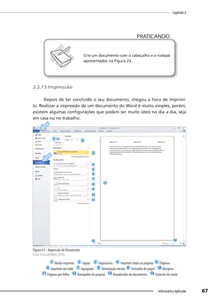 Capítulo 2
67
Informática Aplicada
PRATICANDO
PRATICANDO
Crie um documento com o cabeçalho e o rodapé
apresentados na Figura 23.
2.2.13 Impressão
Depois de ter concluído o seu documento, chegou a hora de imprimi-
lo. Realizar a impressão de um documento do Word é muito simples, porém,
existem algumas configurações que podem ser muito úteis no dia a dia, seja
em casa ou no trabalho.
Figura 24 – Impressão de Documento
Fonte: MicrosoftWord (2010).
1 Botão imprimir 2 Cópias 3 Impressora 4 Imprimir todas as páginas 5 Páginas
6 Imprimir um lado 7 Agrupado 8 Orientação retrato 9 Tamanho do papel 10 Margens
11 Páginas por folha 12 Navegador de páginas 13 Visualizador do documento 14 Controle de zoom
1 2
3
4
5
6
7
8
9
10
11
12
13
14
 