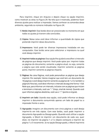 Capítulo 2
68 Informática Aplicada
Para imprimir, clique em Arquivo e depois clique na opção Imprimir,
como mostram as setas na Figura 24. Na tela que é mostrada, podemos fazer
diversos ajustes para realizar a impressão. Vamos conhecer os comandos desse
ambiente, seguindo os números indicados na Figura 24:
1) Botão imprimir: Esse botão deve ser pressionado no momento em que
todos os ajustes já tiverem sido concluídos.
2) Cópias: Nessa caixa você deve informar a quantidade de cópias que
pretende imprimir desse documento.
3) Impressora: Você pode ter diversas impressoras instaladas em seu
computador. Esse botão serve para selecionar a impressora na qual
você deseja imprimir.
4) Imprimir todas as páginas: Essa opção lhe ajudará a escolher o intervalo
de páginas que deseja imprimir. Você pode optar por: imprimir todas
as páginas do documento; somente a página atual, ou seja, somente
a página que está sendo visualizada; imprimir somente as páginas
pares; imprimir somente as páginas ímpares.
5) Páginas: Na caixa Páginas, você pode personalizar as páginas que deseja
imprimir. Por exemplo: Vamos imaginar que você tem um documento de
10 páginas e você deseja imprimir somente as páginas de 1 a 5 e também a
página 8. Para isso, você deve informar o intervalo da seguinte forma: 1-5;8.
Note que, para informar um intervalo, inclusive com as páginas que iniciam
e terminam o intervalo, você usa “-” (traço, sinal de menos). Quando você
quer informar páginas aleatórias, você usa o “;” (ponto-e-vírgula).
6) Imprimir um lado: Usando essa opção, você pode informar se deseja
imprimir o documento consumindo apenas um lado do papel ou a
impressão frente e verso.
7) Agrupado: Imagine um documento com cinco páginas e você deseja
imprimi-lo em três cópias. Com esse botão, você pode imprimir o
documento Agrupado ou Desagrupado. Quando você utilizar a opção
Agrupado, o Word irá imprimir um documento de cada vez, quer
dizer, irá imprimir da página 1 a 5 e depois começará a imprimir da
página 1 a 5 novamente. Já na opção Desagrupado, o Word imprimirá
 