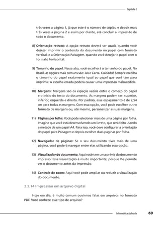 Capítulo 2
69
Informática Aplicada
três vezes a página 1, já que este é o número de cópias, e depois mais
três vezes a página 2 e assim por diante, até concluir a impressão de
todo o documento.
8) Orientação retrato: A opção retrato deverá ser usada quando você
desejar imprimir o conteúdo do documento no papel com formato
vertical, e a Orientação Paisagem, quando você desejar o papel com o
formato horizontal.
9) Tamanho do papel: Nessa aba, você escolherá o tamanho do papel. No
Brasil, as opções mais comuns são: A4 e Carta. Cuidado! Sempre escolha
o tamanho do papel exatamente igual ao papel que você tem para
imprimir. A escolha errada poderá causar uma impressão malsucedida.
10) Margens: Margens são os espaços vazios entre o começo do papel
e o início do texto do documento. As margens podem ser: superior,
inferior, esquerda e direita. Por padrão, esse espaçamento é de 2,54
cm para todas as margens. Com essa opção, você pode escolher outro
formato de margens ou, até mesmo, personalizar as suas margens.
11) Páginas por folha: Você pode selecionar mais de uma página por folha.
Imagine que você está desenvolvendo um livreto, que será feito usando
a metade de um papel A4. Para isso, você deve configurar a orientação
do papel para Paisagem e depois escolher duas páginas por folha.
12) Navegador de páginas: Se o seu documento tiver mais de uma
página, você poderá navegar entre elas utilizando essa opção.
13) Visualizador do documento: Aqui você tem uma prévia do documento
impresso. Essa visualização é muito importante, porque lhe permite
ver o documento antes da impressão.
14) Controle de zoom: Aqui você pode ampliar ou reduzir a visualização
do documento.
2.2.14 Impressão em arquivo digital
Hoje em dia, é muito comum ouvirmos falar em arquivos no formato
PDF. Você conhece esse tipo de arquivo?
 