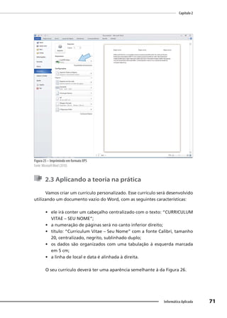 Capítulo 2
71
Informática Aplicada
Figura 25 – Imprimindo em formato XPS
Fonte: MicrosoftWord (2010).
2.3 Aplicando a teoria na prática
Vamos criar um currículo personalizado. Esse currículo será desenvolvido
utilizando um documento vazio do Word, com as seguintes características:
• ele irá conter um cabeçalho centralizado com o texto: “CURRICULUM
VITAE – SEU NOME”;
• a numeração de páginas será no canto inferior direito;
• título: “Curriculum Vitae – Seu Nome” com a fonte Calibri, tamanho
20, centralizado, negrito, sublinhado duplo;
• os dados são organizados com uma tabulação à esquerda marcada
em 5 cm;
• a linha de local e data é alinhada à direita.
O seu currículo deverá ter uma aparência semelhante à da Figura 26.
 