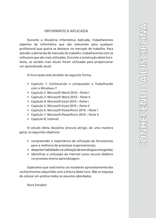 INFORMÁTICA APLICADA
Durante a disciplina Informática Aplicada, trabalharemos
aspectos da informática que são relevantes para qualquer
profissional que queira se destacar no mercado de trabalho. Para
atender a demanda do mercado de trabalho, trabalharemos com os
softwares que são mais utilizados. Durante a construção deste livro-
texto, as versões mais atuais foram utilizadas para proporcionar
um aprendizado atual.
O livro-texto está dividido da seguinte forma:
• Capítulo 1: Conhecendo o computador e Trabalhando
com o Windows 7
• Capítulo 2: Microsoft Word 2010 – Parte I
• Capítulo 3: Microsoft Word 2010 – Parte II
• Capítulo 4: Microsoft Excel 2010 – Parte I
• Capítulo 5: Microsoft Excel 2010 – Parte II
• Capítulo 6: Microsoft PowerPoint 2010 – Parte I
• Capítulo 7: Microsoft PowerPoint 2010 – Parte II
• Capítulo 8: Internet
O estudo desta disciplina procura atingir, de uma maneira
geral, os seguintes objetivos:
• compreender a importância da utilização de ferramentas
para a melhoria de processos organizacionais;
• despertarhabilidadesnautilizaçãodetecnologiasemergentes;
• identificar a utilização da internet como recurso didático
no processo ensino-aprendizagem.
Esperamos que você tenha um excelente aproveitamento dos
conhecimentos adquiridos com a leitura deste livro. Não se esqueça
de colocar em prática todos os assuntos abordados.
Bons Estudos!
CONHECENDO
A
DISCIPLINA
CONHECENDO
A
DISCIPLINA
 