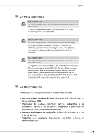 Capítulo 2
73
Informática Aplicada
2.4 Para saber mais
Site: MICROSOFT
URL: <http://office.microsoft.com/pt-br/word-help/novidades-no-word-2010-
HA010372687>
O artigo intitulado Novidades no Word 2010 explora os novos
recursos disponíveis na versão 2010.
Site: MICROSOFT
URL: <http://office.microsoft.com/pt-br/word-help/CH010369345.aspx>
No artigo intitulado Ortografia, Gramática e Dicionário de
Sinônimos, você encontrará várias opções para a utilização dos
recursos de correção ortográfica, gramática e dicionários de
sinônimos.
Site: MICROSOFT
URL: <http://office.microsoft.com/pt-br/word-help/salvar-como-pdf-ou-xps-
HA010354239.aspx>
O artigo intitulado Salvar como PDF ou XPS apresenta os conceitos e as
diferenças dos arquivos do tipo PDF e XPS. Também são apresentadas
formas de como gerar arquivos nesses formatos. Além do Microsoft
Word, o artigo também mostra como criar arquivos em PDF e XPS
para: Microsoft Access 2010, Excel 2010, InfoPath 2010, OneNote 2010,
PowerPoint 2010, Project 2010, Publisher 2010 e Visio 2010.
2.5 Relembrando
Neste capítulo, você aprendeu sobre os seguintes assuntos:
• Apresentação da interface do Word: Descrever as funcionalidades do
Microsoft Word 2010.
• Operações de localizar, substituir, corretor ortográfico e de
gramática: Aplicar o uso do corretor ortográfico e gramatical em
documentos produzidos no Microsoft Word.
• Formatação de texto e de parágrafos: Aplicar a formatação de textos
e de parágrafos.
• Trabalhar com tabulação: Representar elementos textuais em
formato tabulado.
 