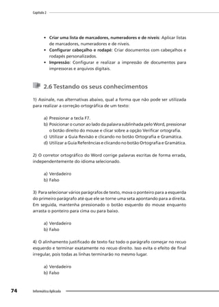 Capítulo 2
74 Informática Aplicada
• Criar uma lista de marcadores, numeradores e de níveis: Aplicar listas
de marcadores, numeradores e de níveis.
• Configurar cabeçalho e rodapé: Criar documentos com cabeçalhos e
rodapés personalizados.
• Impressão: Configurar e realizar a impressão de documentos para
impressoras e arquivos digitais.
2.6 Testando os seus conhecimentos
1) Assinale, nas alternativas abaixo, qual a forma que não pode ser utilizada
para realizar a correção ortográfica de um texto:
a) Pressionar a tecla F7.
b) Posicionar o cursor ao lado da palavra sublinhada pelo Word, pressionar
o botão direito do mouse e clicar sobre a opção Verificar ortografia.
c) Utilizar a Guia Revisão e clicando no botão Ortografia e Gramática.
d) Utilizar a Guia Referências e clicando no botão Ortografia e Gramática.
2) O corretor ortográfico do Word corrige palavras escritas de forma errada,
independentemente do idioma selecionado.
a) Verdadeiro
b) Falso
3) Para selecionar vários parágrafos de texto, mova o ponteiro para a esquerda
do primeiro parágrafo até que ele se torne uma seta apontando para a direita.
Em seguida, mantenha pressionado o botão esquerdo do mouse enquanto
arrasta o ponteiro para cima ou para baixo.
a) Verdadeiro
b) Falso
4) O alinhamento justificado de texto faz todo o parágrafo começar no recuo
esquerdo e terminar exatamente no recuo direito. Isso evita o efeito de final
irregular, pois todas as linhas terminarão no mesmo lugar.
a) Verdadeiro
b) Falso
 