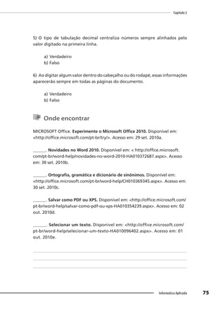 Capítulo 2
75
Informática Aplicada
5) O tipo de tabulação decimal centraliza números sempre alinhados pelo
valor digitado na primeira linha.
a) Verdadeiro
b) Falso
6) Ao digitar algum valor dentro do cabeçalho ou do rodapé, essas informações
aparecerão sempre em todas as páginas do documento.
a) Verdadeiro
b) Falso
Onde encontrar
MICROSOFT Office. Experimente o Microsoft Office 2010. Disponível em:
<http://office.microsoft.com/pt-br/try/>. Acesso em: 29 set. 2010a.
______. Novidades no Word 2010. Disponível em: < http://office.microsoft.
com/pt-br/word-help/novidades-no-word-2010-HA010372687.aspx>. Acesso
em: 30 set. 2010b.
______. Ortografia, gramática e dicionário de sinônimos. Disponível em:
<http://office.microsoft.com/pt-br/word-help/CH010369345.aspx>. Acesso em:
30 set. 2010c.
______. Salvar como PDF ou XPS. Disponível em: <http://office.microsoft.com/
pt-br/word-help/salvar-como-pdf-ou-xps-HA010354239.aspx>. Acesso em: 02
out. 2010d.
______. Selecionar um texto. Disponível em: <http://office.microsoft.com/
pt-br/word-help/selecionar-um-texto-HA010096402.aspx>. Acesso em: 01
out. 2010e.
 