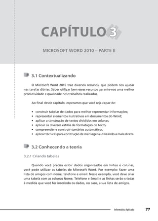 Capítulo 3
77
Informática Aplicada
MICROSOFT WORD 2010 – PARTE II
CAPÍTULO 3
3
3.1 Contextualizando
O Microsoft Word 2010 traz diversos recursos, que podem nos ajudar
nas tarefas diárias. Saber utilizar bem esses recursos garante-nos uma melhor
produtividade e qualidade nos trabalhos realizados.
Ao final desde capítulo, esperamos que você seja capaz de:
• construir tabelas de dados para melhor representar informações;
• representar elementos ilustrativos em documentos do Word;
• aplicar a construção de textos divididos em colunas;
• aplicar os diversos estilos de formatação de texto;
• compreender e construir sumários automáticos;
• aplicar técnicas para construção de mensagens utilizando a mala direta.
3.2 Conhecendo a teoria
3.2.1 Criando tabelas
Quando você precisa exibir dados organizados em linhas e colunas,
você pode utilizar as tabelas do Microsoft Word. Por exemplo: fazer uma
lista de amigos com nome, telefone e email. Nesse exemplo, você deve criar
uma tabela com as colunas Nome, Telefone e Email e as linhas serão criadas
à medida que você for inserindo os dados, no caso, a sua lista de amigos.
 