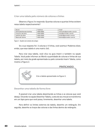 Capítulo 3
80 Informática Aplicada
Criar uma tabela pelo número de colunas e linhas
Observe a Figura 3 e responda: Quantas colunas e quantas linhas existem
nessa tabela respectivamente?
Figura 3 – Quadro com contatos dos amigos
Se a sua resposta foi: 3 colunas e 5 linhas, você acertou! Podemos dizer,
então, que essa tabela é uma matriz 3x5.
Para criar essa tabela, você clica na guia Inserir e também na opção
Tabela. Você pode informar ao Word a quantidade de colunas e linhas de sua
tabela, por meio da grade apresentada ou pelo comando Inserir Tabela, como
mostra a Figura 2.
PRATICANDO
PRATICANDO
Crie a tabela apresentada na Figura 3.
Desenhar uma tabela de forma livre
É possível criar uma tabela desenhando as linhas e as colunas que você
deseja. Clicando na opção Desenhar Tabela, a seta do seu mouse se transforma
em um lápis para que você possa, livremente, desenhar uma tabela.
Para definir os limites externos da tabela, desenhe um retângulo. Em
seguida, desenhe os traços das colunas e das linhas dentro do retângulo.
 