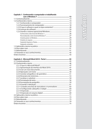 SUMÁRIO
SUMÁRIO
Capítulo 1 - Conhecendo o computador e trabalhando
com o Windows 7 .................................................................... 13
1.1 Contextualizando...........................................................................................................13
1.2 Conhecendo a teoria.....................................................................................................14
1.2.1 Conhecendo o computador ............................................................................14
1.2.2 Funcionamento do computador....................................................................18
1.2.3 O que é software e quais os tipos existentes?...........................................20
1.2.4 Licenças de software...........................................................................................24
1.2.5 Usando o sistema operacional Windows.....................................................25
Conhecendo a tela inicial do Windows 7...................................................................................26
Personalizando a tela inicial do Windows 7..............................................................................27
Criando pastas no Windows...........................................................................................................29
Criando um arquivo ..........................................................................................................................33
Copiando Arquivos e Pastas...........................................................................................................36
Copiando conteúdos........................................................................................................................38
1.3 Aplicando a teoria na prática.....................................................................................39
1.4 Para saber mais ...............................................................................................................41
1.5 Relembrando...................................................................................................................41
1.6 Testando os seus conhecimentos.............................................................................42
Onde encontrar......................................................................................................................43
Capítulo 2 - Microsoft Word 2010 - Parte I................................................. 45
2.1 Contextualizando...........................................................................................................45
2.2 Conhecendo a teoria.....................................................................................................46
2.2.1 O que é o Microsoft Word?...............................................................................47
2.2.2 Apresentação da interface do Word 2010...................................................47
2.2.3 Criar um novo documento ...............................................................................49
2.2.4 Operações com texto ........................................................................................50
2.2.5 Corretor ortográfico e de gramática.............................................................51
2.2.6 Dicionário de sinônimos....................................................................................53
2.2.7 Localizar e substituir...........................................................................................54
2.2.8 Formatação de texto...........................................................................................56
2.2.9 Formatação de parágrafos................................................................................59
2.2.10 Usando a tabulação..........................................................................................61
2.2.11 Criando uma lista de marcadores e numeradores ................................62
2.2.12 Configurando cabeçalho e rodapé .............................................................64
2.2.13 Impressão.............................................................................................................67
2.2.14 Impressão em arquivo digital .......................................................................69
2.3 Aplicando a teoria na prática.....................................................................................71
2.4 Para saber mais ...............................................................................................................73
2.5 Relembrando...................................................................................................................73
2.6 Testando os seus conhecimentos.............................................................................74
Onde encontrar......................................................................................................................75
 