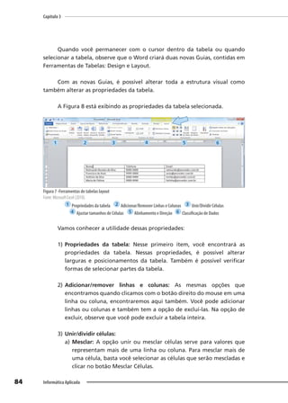 Capítulo 3
84 Informática Aplicada
Quando você permanecer com o cursor dentro da tabela ou quando
selecionar a tabela, observe que o Word criará duas novas Guias, contidas em
Ferramentas de Tabelas: Design e Layout.
Com as novas Guias, é possível alterar toda a estrutura visual como
também alterar as propriedades da tabela.
A Figura 8 está exibindo as propriedades da tabela selecionada.
Figura 7 -Ferramentas de tabelas layout
Fonte: Microsoft Excel (2010).
1 Propriedades da tabela 2 Adicionar/Remover Linhas e Colunas 3 Unir/Dividir Células
4 Ajustar tamanhos de Células 5 Alinhamento e Direção 6 Classificação de Dados
Vamos conhecer a utilidade dessas propriedades:
1) Propriedades da tabela: Nesse primeiro item, você encontrará as
propriedades da tabela. Nessas propriedades, é possível alterar
larguras e posicionamentos da tabela. Também é possível verificar
formas de selecionar partes da tabela.
2) Adicionar/remover linhas e colunas: As mesmas opções que
encontramos quando clicamos com o botão direito do mouse em uma
linha ou coluna, encontraremos aqui também. Você pode adicionar
linhas ou colunas e também tem a opção de excluí-las. Na opção de
excluir, observe que você pode excluir a tabela inteira.
3) Unir/dividir células:
a) Mesclar: A opção unir ou mesclar células serve para valores que
representam mais de uma linha ou coluna. Para mesclar mais de
uma célula, basta você selecionar as células que serão mescladas e
clicar no botão Mesclar Células.
1 2 3 4 5 6
 