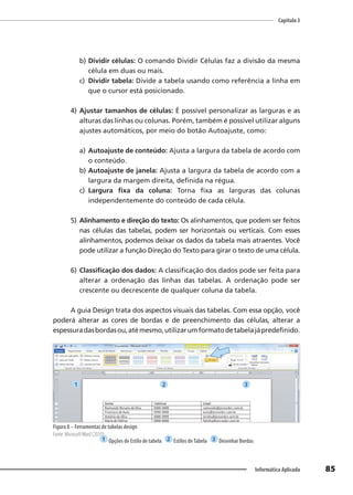 Capítulo 3
85
Informática Aplicada
b) Dividir células: O comando Dividir Células faz a divisão da mesma
célula em duas ou mais.
c) Dividir tabela: Divide a tabela usando como referência a linha em
que o cursor está posicionado.
4) Ajustar tamanhos de células: É possível personalizar as larguras e as
alturas das linhas ou colunas. Porém, também é possível utilizar alguns
ajustes automáticos, por meio do botão Autoajuste, como:
a) Autoajuste de conteúdo: Ajusta a largura da tabela de acordo com
o conteúdo.
b) Autoajuste de janela: Ajusta a largura da tabela de acordo com a
largura da margem direita, definida na régua.
c) Largura fixa da coluna: Torna fixa as larguras das colunas
independentemente do conteúdo de cada célula.
5) Alinhamento e direção do texto: Os alinhamentos, que podem ser feitos
nas células das tabelas, podem ser horizontais ou verticais. Com esses
alinhamentos, podemos deixar os dados da tabela mais atraentes. Você
pode utilizar a função Direção do Texto para girar o texto de uma célula.
6) Classificação dos dados: A classificação dos dados pode ser feita para
alterar a ordenação das linhas das tabelas. A ordenação pode ser
crescente ou decrescente de qualquer coluna da tabela.
A guia Design trata dos aspectos visuais das tabelas. Com essa opção, você
poderá alterar as cores de bordas e de preenchimento das células, alterar a
espessuradasbordasou,atémesmo,utilizarumformatodetabelajápredefinido.
Figura 8 – Ferramentas de tabelas design
Fonte: MicrosoftWord (2010).
1 Opções de Estilo de tabela 2 Estilos deTabela 3 Desenhar Bordas
1 2 3
 