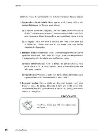 Capítulo 3
86 Informática Aplicada
Observe a Figura 8 e vamos conhecer as funcionalidades da guia Design:
1) Opções de estilo de tabela: Nessa opção, você poderá utilizar seis
propriedades para configurar a sua tabela:
a) As opções Linha de Cabeçalho, Linha de Totais, Primeira Coluna e
Última Coluna fazem com que o tratamento visual dado a essa linha
e/ou coluna seja diferente quando se usa um estilo de tabela pronto.
b) As opções Linhas em Tiras e Colunas em Tiras fazem com que
as linhas ou colunas alternem as suas cores para uma melhor
visualização dos dados.
2) Estilos de tabela: Os estilos de tabela são modelos prontos para serem
aplicados a qualquer tabela. Com essa opção, você também pode criar
o seu próprio estilo de tabela ou modificar um estilo.
a) Botão sombreamento: Com o botão de sombreamento, você
pode alterar a cor de fundo de uma célula. Basta clicar no botão e
selecionar uma cor.
b) Botão bordas: Você altera as bordas da sua tabela com essa opção.
É possível retirar ou adicionar bordas à sua tabela.
3) Desenhar bordas: Com a opção de desenhar bordas, você pode
trocar o estilo da borda, deixando-a com um efeito visual mais
interessante; trocar a cor da borda; espessura da borda; criar novas
bordas ou apagá-las.
PRATICANDO
PRATICANDO
Construa a tabela que está sendo apresentada
na Figura 9.
 
