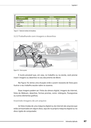 Capítulo 3
87
Informática Aplicada
Figura 9 –Tabela de médias de disciplinas
3.2.3 Trabalhando com imagens e desenhos
Beck
Figura 10 – Foto na praia
É muito provável que, em casa, no trabalho ou na escola, você precise
inserir imagens ou desenhos no seu documento do Word.
Na Figura 10, temos uma situação onde o jovem necessita de fotos para
ilustrar o seu trabalho escolar sobre os oceanos.
Essas imagens podem ser: Fotos da câmara digital, imagens da internet,
fotos da Webcam, desenhos, formas prontas, como: retângulo, fluxogramas
ou outros elementos gráficos.
Inserindo imagens de um arquivo
As fotos tiradas de uma máquina digital ou da internet são arquivos que
estão armazenados em algum disco, seja ele na própria máquina digital ou no
disco rígido do computador.
 