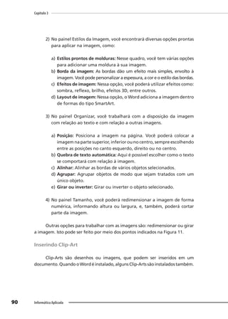 Capítulo 3
90 Informática Aplicada
2) No painel Estilos da Imagem, você encontrará diversas opções prontas
para aplicar na imagem, como:
a) Estilos prontos de molduras: Nesse quadro, você tem várias opções
para adicionar uma moldura à sua imagem.
b) Borda da imagem: As bordas dão um efeito mais simples, envolto à
imagem. Você pode personalizar a espessura, a cor e o estilo das bordas.
c) Efeitos de imagem: Nessa opção, você poderá utilizar efeitos como:
sombra, reflexo, brilho, efeitos 3D, entre outros.
d) Layout de imagem: Nessa opção, o Word adiciona a imagem dentro
de formas do tipo SmartArt.
3) No painel Organizar, você trabalhará com a disposição da imagem
com relação ao texto e com relação a outras imagens.
a) Posição: Posiciona a imagem na página. Você poderá colocar a
imagem na parte superior, inferior ou no centro, sempre escolhendo
entre as posições no canto esquerdo, direito ou no centro.
b) Quebra de texto automática: Aqui é possível escolher como o texto
se comportará com relação à imagem.
c) Alinhar: Alinhar as bordas de vários objetos selecionados.
d) Agrupar: Agrupar objetos de modo que sejam tratados com um
único objeto.
e) Girar ou inverter: Girar ou inverter o objeto selecionado.
4) No painel Tamanho, você poderá redimensionar a imagem de forma
numérica, informando altura ou largura, e, também, poderá cortar
parte da imagem.
Outras opções para trabalhar com as imagens são: redimensionar ou girar
a imagem. Isto pode ser feito por meio dos pontos indicados na Figura 11.
Inserindo Clip-Art
Clip-Arts são desenhos ou imagens, que podem ser inseridos em um
documento.QuandooWordéinstalado,algunsClip-Artssãoinstaladostambém.
 