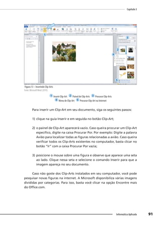 Capítulo 3
91
Informática Aplicada
Figura 13 – Inserindo Clip-Arts
Fonte: MicrosoftWord (2010).
1 Inserir Clip-Art 2 Painel de Clip-Arts 3 Procurar Clip-Arts
4 Menu de Clip-Art 5 Procurar Clip-Art na Internet
Para inserir um Clip-Art em seu documento, siga os seguintes passos:
1) clique na guia Inserir e em seguida no botão Clip-Art;
2) o painel de Clip-Art aparecerá vazio. Caso queira procurar um Clip-Art
específico, digite na caixa Procurar Por. Por exemplo: Digite a palavra
Avião para localizar todas as figuras relacionadas a avião. Caso queira
verificar todos os Clip-Arts existentes no computador, basta clicar no
botão “Ir” com a caixa Procurar Por vazia;
3) posicione o mouse sobre uma figura e observe que aparece uma seta
ao lado. Clique nessa seta e selecione o comando Inserir para que a
imagem apareça no seu documento.
Caso não goste dos Clip-Arts instalados em seu computador, você pode
pesquisar novas figuras na internet. A Microsoft disponibiliza várias imagens
divididas por categorias. Para isso, basta você clicar na opção Encontre mais
do Office.com.
1
2
3
4
5
 