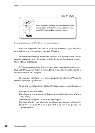 Capítulo 3
92 Informática Aplicada
Para conhecer outros Clip-Arts, você também pode
acessar o site: <http://office.microsoft.com/pt-br/im
ages/?CTT=6&ver=14&app=winword.exe>.
SAIBA QUE
Inserindo formas e WordArts no documento
Além das imagens e dos Clip-Arts, você também tem a opção de inserir
outros elementos gráficos, como formas e WordArts.
As Formas são desenhos disponíveis no Word. Elas incluem linhas, formas
geométricas básicas, setas, formas de equação, formas de fluxograma, estrelas,
faixas e textos explicativos.
Os WordArts são modelos de textos com efeitos visuais bastante atraentes.
Esses WordArts, apesar de serem textos, têm o comportamento semelhante a
um desenho ou a uma imagem.
Observe que, na Figura 14, os comandos para inserir Formas e WordArts
estão disponíveis na guia Inserir.
Para criar o exemplo exibido na Figura 14, basta seguir os seguintes passos:
1) insira a Forma Rosto Feliz;
2) posicione a forma no centro da página, na parte superior, e altere o
seu estilo;
3) redimensione-a para 2,5cm de altura e largura;
4) insira o WordArt com o formato semelhante ao mostrado na Figura 14;
5) escreva a palavra WordArt e posicione-a no centro da página, na
parte superior.
 