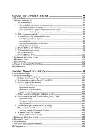Capítulo 3 - Microsoft Word 2010 – Parte II ..................................................................77
3.1 Contextualizando....................................................................................................................................77
3.2 Conhecendo a teoria..............................................................................................................................77
3.2.1 Criando tabelas..............................................................................................................................77
Criar uma tabela pelo número de colunas e linhas.............................................................................................80
Desenhar uma tabela de forma livre.........................................................................................................................80
Inserir uma tabela do Excel para melhor trabalhar com cálculos...................................................................81
Inserir um modelo de tabela pronto e depois apenas substituir os dados ................................................82
3.2.2 Operações com tabelas ..............................................................................................................83
3.2.3 Trabalhando com imagens e desenhos................................................................................87
Inserindo imagens de um arquivo.............................................................................................................................87
Inserindo Clip-Art.............................................................................................................................................................90
Inserindo formas e WordArts no documento........................................................................................................92
Trabalhando com SmartArts........................................................................................................................................93
3.2.4 Criando texto em colunas..........................................................................................................95
3.2.5 Usando e criando estilos ............................................................................................................97
3.2.6 Criando sumário............................................................................................................................99
3.2.7 Criando mala direta....................................................................................................................100
3.3 Aplicando a teoria na prática............................................................................................................104
3.4 Para saber mais ......................................................................................................................................106
3.5 Relembrando..........................................................................................................................................106
3.6 Testando os seus conhecimentos....................................................................................................107
Onde encontrar.............................................................................................................................................108
Capítulo 4 - Microsoft Excel 2010 – Parte I..................................................................109
4.1 Contextualizando..................................................................................................................................109
4.2 Conhecendo a teoria............................................................................................................................109
4.2.1 O que é o Microsoft Excel.........................................................................................................109
4.2.2 Apresentação da interface do Excel 2010..........................................................................110
4.2.3 Pastas de trabalho do Excel.....................................................................................................112
Criar novas planilhas....................................................................................................................................................112
Renomeando planilhas...............................................................................................................................................113
Mover a posição de uma planilha...........................................................................................................................113
Apagar uma planilha ...................................................................................................................................................114
4.2.4 Navegando nas células de dados do Excel........................................................................114
4.2.5 Entendendo valores, fórmulas e funções no Excel .........................................................116
Entendendo valores.....................................................................................................................................................116
Fórmulas no Excel.........................................................................................................................................................118
Funções no Excel...........................................................................................................................................................120
4.2.6 Planilha de gastos com cartão de crédito..........................................................................122
4.2.7 Formatando planilhas ...............................................................................................................123
Aplicando um estilo de formatação de tabela...................................................................................................125
4.2.8 Trabalhando com funções .......................................................................................................127
Erros ocorridos no uso de funções .........................................................................................................................131
4.3 Aplicando a teoria na prática............................................................................................................131
4.4 Para saber mais ......................................................................................................................................132
4.5 Relembrando..........................................................................................................................................133
4.6 Testando os seus conhecimentos....................................................................................................133
Onde encontrar.............................................................................................................................................134
 