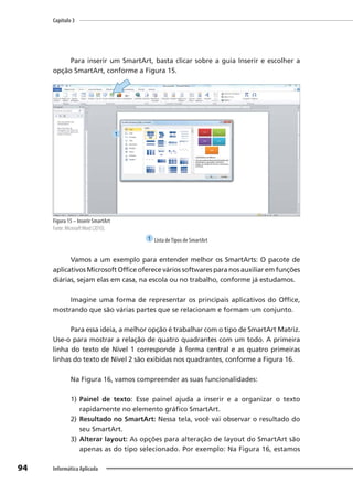 Capítulo 3
94 Informática Aplicada
Para inserir um SmartArt, basta clicar sobre a guia Inserir e escolher a
opção SmartArt, conforme a Figura 15.
Figura 15 – Inserir SmartArt
Fonte: MicrosoftWord (2010).
1 Lista deTipos de SmartArt
Vamos a um exemplo para entender melhor os SmartArts: O pacote de
aplicativos Microsoft Office oferece vários softwares para nos auxiliar em funções
diárias, sejam elas em casa, na escola ou no trabalho, conforme já estudamos.
Imagine uma forma de representar os principais aplicativos do Office,
mostrando que são várias partes que se relacionam e formam um conjunto.
Para essa ideia, a melhor opção é trabalhar com o tipo de SmartArt Matriz.
Use-o para mostrar a relação de quatro quadrantes com um todo. A primeira
linha do texto de Nível 1 corresponde à forma central e as quatro primeiras
linhas do texto de Nível 2 são exibidas nos quadrantes, conforme a Figura 16.
Na Figura 16, vamos compreender as suas funcionalidades:
1) Painel de texto: Esse painel ajuda a inserir e a organizar o texto
rapidamente no elemento gráfico SmartArt.
2) Resultado no SmartArt: Nessa tela, você vai observar o resultado do
seu SmartArt.
3) Alterar layout: As opções para alteração de layout do SmartArt são
apenas as do tipo selecionado. Por exemplo: Na Figura 16, estamos
1
 