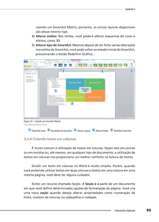 Capítulo 3
95
Informática Aplicada
usando um SmartArt Matriz, portanto, os únicos layouts disponíveis
são desse mesmo tipo.
4) Alterar estilos: Nos estilos, você poderá alterar esquemas de cores e
efeitos, como 3D.
5) Alterar tipo de SmartArt: Mesmos depois de ter feito várias alterações
nos estilos do SmartArt, você pode voltar ao estado inicial do SmartArt,
pressionando o botão Redefinir Gráfico.
Figura 16 – Criando um SmartArt Matriz
Fonte: MicrosoftWord (2010).
1 Painel de texto 2 Resultado do SmartArt 3 Alterar Layout 4 Alterar Estilos 5 Redefinir SmartArt
3.2.4 Criando texto em colunas
É muito comum a utilização de textos em colunas. Sejam eles em jornais
ou em revistas ou, até mesmo, em qualquer tipo de documento, a utilização de
textos em colunas nos proporciona um melhor conforto na leitura de textos.
Dividir um texto em colunas no Word é muito simples. Porém, quando
você pretende utilizar textos em duas colunas e textos em uma coluna em uma
mesma página, você deve ter alguns cuidados.
Existe um recurso chamado Seção. A Seção é a parte de um documento
em que você define determinadas opções de formatação de página. Você cria
uma nova seção quando deseja alterar propriedades como numeração de
linha, número de colunas ou cabeçalhos e rodapés.
1
2
3 4 5
 