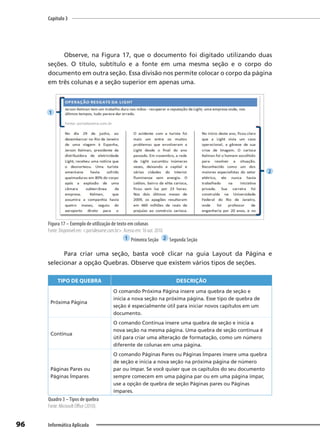 Capítulo 3
96 Informática Aplicada
Observe, na Figura 17, que o documento foi digitado utilizando duas
seções. O título, subtítulo e a fonte em uma mesma seção e o corpo do
documento em outra seção. Essa divisão nos permite colocar o corpo da página
em três colunas e a seção superior em apenas uma.
Figura 17 – Exemplo de utilização de texto em colunas
Fonte: Disponível em: <portalexame.com.br>. Acesso em: 16 out. 2010.
1 Primeira Seção 2 Segunda Seção
Para criar uma seção, basta você clicar na guia Layout da Página e
selecionar a opção Quebras. Observe que existem vários tipos de seções.
TIPO DE QUEBRA DESCRIÇÃO
Próxima Página
O comando Próxima Página insere uma quebra de seção e
inicia a nova seção na próxima página. Esse tipo de quebra de
seção é especialmente útil para iniciar novos capítulos em um
documento.
Contínua
O comando Contínua insere uma quebra de seção e inicia a
nova seção na mesma página. Uma quebra de seção contínua é
útil para criar uma alteração de formatação, como um número
diferente de colunas em uma página.
Páginas Pares ou
Páginas Ímpares
O comando Páginas Pares ou Páginas Ímpares insere uma quebra
de seção e inicia a nova seção na próxima página de número
par ou ímpar. Se você quiser que os capítulos do seu documento
sempre comecem em uma página par ou em uma página ímpar,
use a opção de quebra de seção Páginas pares ou Páginas
ímpares.
Quadro 3 –Tipos de quebra
Fonte: Microsoft Oﬃce (2010).
1
2
 