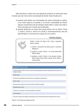 Capítulo 3
98 Informática Aplicada
Além de deixar o texto com uma aparência atraente, os estilos têm duas
funções que são muito úteis na produção de textos. Essas funções são:
1) quando você define uma formatação de textos utilizando os estilos,
o seu texto seguirá um padrão e, se houver necessidade de alterar
alguma característica da formatação, basta editar o estilo que todo o
texto marcado com o estilo será atualizado;
2) quando definimos os títulos dos nossos textos com os estilos: Título
1, Título 2, Título 3, Título 4 ou Título 5, automaticamente, eles são
identificados no momento da criação de um sumário.
PRATICANDO
PRATICANDO
Digite o texto da Figura 20 e faça o seguinte
passo a passo:
1) altere o Conjunto de Estilo para o conjunto
Moderno;
2) aplique o estilo Título 1 no título Microsoft
Office 2010;
3) aplique o estilo Título 2 nos demais títulos:
Word 2010, Excel 2010, Power Point 2010 e
Access 2010.
Figura 20 –Texto simples para aplicação do estilo
 