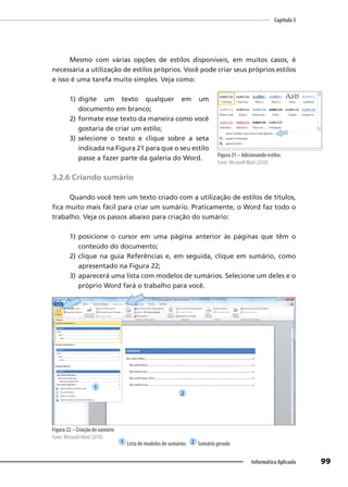 Capítulo 3
99
Informática Aplicada
Mesmo com várias opções de estilos disponíveis, em muitos casos, é
necessária a utilização de estilos próprios. Você pode criar seus próprios estilos
e isso é uma tarefa muito simples. Veja como:
1) digite um texto qualquer em um
documento em branco;
2) formate esse texto da maneira como você
gostaria de criar um estilo;
3) selecione o texto e clique sobre a seta
indicada na Figura 21 para que o seu estilo
passe a fazer parte da galeria do Word.
3.2.6 Criando sumário
Quando você tem um texto criado com a utilização de estilos de títulos,
fica muito mais fácil para criar um sumário. Praticamente, o Word faz todo o
trabalho. Veja os passos abaixo para criação do sumário:
1) posicione o cursor em uma página anterior às páginas que têm o
conteúdo do documento;
2) clique na guia Referências e, em seguida, clique em sumário, como
apresentado na Figura 22;
3) aparecerá uma lista com modelos de sumários. Selecione um deles e o
próprio Word fará o trabalho para você.
Figura 22 – Criação do sumário
Fonte: MicrosoftWord (2010).
1 Lista de modelos de sumários 2 Sumário gerado
Figura 21 – Adicionando estilos
Fonte: MicrosoftWord (2010).
1
2
 