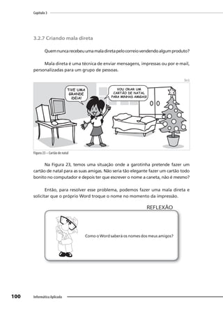 Capítulo 3
100 Informática Aplicada
3.2.7 Criando mala direta
Quemnuncarecebeuumamaladiretapelocorreiovendendoalgumproduto?
Mala direta é uma técnica de enviar mensagens, impressas ou por e-mail,
personalizadas para um grupo de pessoas.
Beck
Figura 23 – Cartão de natal
Na Figura 23, temos uma situação onde a garotinha pretende fazer um
cartão de natal para as suas amigas. Não seria tão elegante fazer um cartão todo
bonito no computador e depois ter que escrever o nome a caneta, não é mesmo?
Então, para resolver esse problema, podemos fazer uma mala direta e
solicitar que o próprio Word troque o nome no momento da impressão.
Como o Word saberá os nomes dos meus amigos?
REFLEXÃO
 