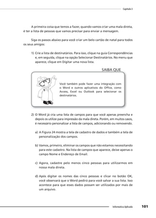 Capítulo 3
101
Informática Aplicada
A primeira coisa que temos a fazer, quando vamos criar uma mala direta,
é ter a lista de pessoas que vamos precisar para enviar a mensagem.
Siga os passos abaixo para você criar um belo cartão de natal para todos
os seus amigos:
1) Crie a lista de destinatários. Para isso, clique na guia Correspondências
e, em seguida, clique na opção Selecionar Destinatários. No menu que
aparece, clique em Digitar uma nova lista.
Você também pode fazer uma integração com
o Word e outros aplicativos do Office, como
Access, Excel ou Outlook para selecionar os
destinatários.
SAIBA QUE
2) O Word já cria uma lista de campos para que você apenas preencha e
depois os utilize para impressão da mala direta. Porém, em muitos casos,
é necessário personalizar a lista de campos, adicionando ou removendo.
a) A Figura 24 mostra a tela de cadastro de dados e também a tela de
personalização dos campos.
b) Vamos, primeiro, eliminar os campos que não estamos necessitando
para este cadastro. Na lista de campos que aparece, deixe apenas o
campo Nome e Endereço de Email.
c) Agora, cadastre pelo menos cinco pessoas para utilizarmos em
nossa mala direta.
d) Após digitar os nomes das cinco pessoas e clicar no botão OK,
você observará que o Word pedirá para você salvar a sua lista. Isso
acontece para que esses dados possam ser utilizados por mais de
um arquivo.
 