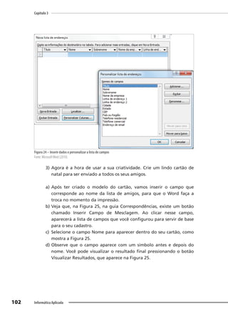 Capítulo 3
102 Informática Aplicada
Figura 24 – Inserir dados e personalizar a lista de campos
Fonte: MicrosoftWord (2010).
3) Agora é a hora de usar a sua criatividade. Crie um lindo cartão de
natal para ser enviado a todos os seus amigos.
a) Após ter criado o modelo do cartão, vamos inserir o campo que
corresponde ao nome da lista de amigos, para que o Word faça a
troca no momento da impressão.
b) Veja que, na Figura 25, na guia Correspondências, existe um botão
chamado Inserir Campo de Mesclagem. Ao clicar nesse campo,
aparecerá a lista de campos que você configurou para servir de base
para o seu cadastro.
c) Selecione o campo Nome para aparecer dentro do seu cartão, como
mostra a Figura 25.
d) Observe que o campo aparece com um símbolo antes e depois do
nome. Você pode visualizar o resultado final pressionando o botão
Visualizar Resultados, que aparece na Figura 25.
 