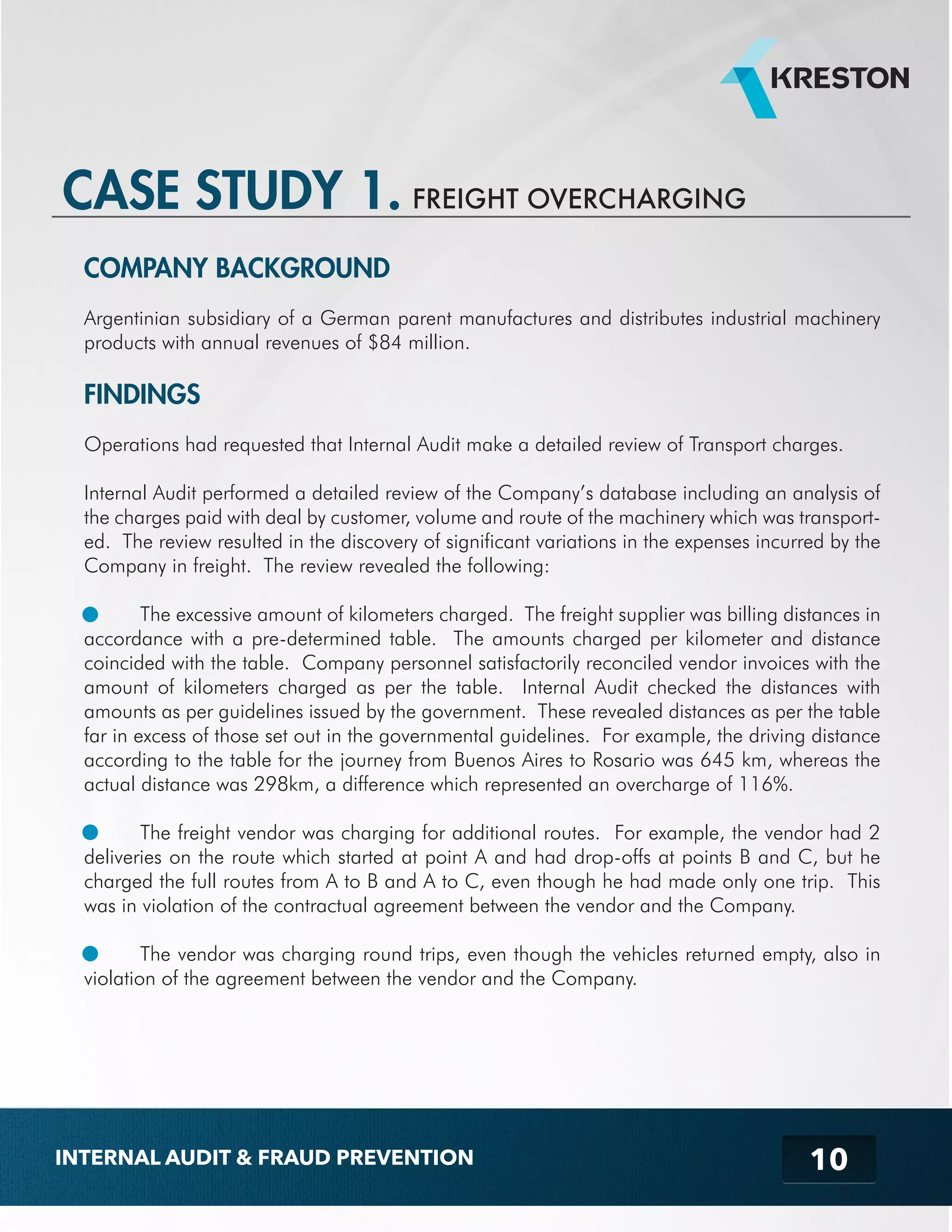 CASE STUDY 1. 
COMPANY BACKGROUND 
Argentinian subsidiary of a German parent manufactures and distributes industrial machinery 
products with annual revenues of $84 million. 
FINDINGS 
Operations had requested that Internal Audit make a detailed review of Transport charges. 
Internal Audit performed a detailed review of the Company’s database including an analysis of 
the charges paid with deal by customer, volume and route of the machinery which was transport-ed. 
The review resulted in the discovery of significant variations in the expenses incurred by the 
Company in freight. The review revealed the following: 
The excessive amount of kilometers charged. The freight supplier was billing distances in 
accordance with a pre-determined table. The amounts charged per kilometer and distance 
coincided with the table. Company personnel satisfactorily reconciled vendor invoices with the 
amount of kilometers charged as per the table. Internal Audit checked the distances with 
amounts as per guidelines issued by the government. These revealed distances as per the table 
far in excess of those set out in the governmental guidelines. For example, the driving distance 
according to the table for the journey from Buenos Aires to Rosario was 645 km, whereas the 
actual distance was 298km, a difference which represented an overcharge of 116%. 
The freight vendor was charging for additional routes. For example, the vendor had 2 
deliveries on the route which started at point A and had drop-offs at points B and C, but he 
charged the full routes from A to B and A to C, even though he had made only one trip. This 
was in violation of the contractual agreement between the vendor and the Company. 
The vendor was charging round trips, even though the vehicles returned empty, also in 
violation of the agreement between the vendor and the Company. 
10 
FREIGHT OVERCHARGING 
INTERNAL AUDIT & FRAUD PREVENTION 
 