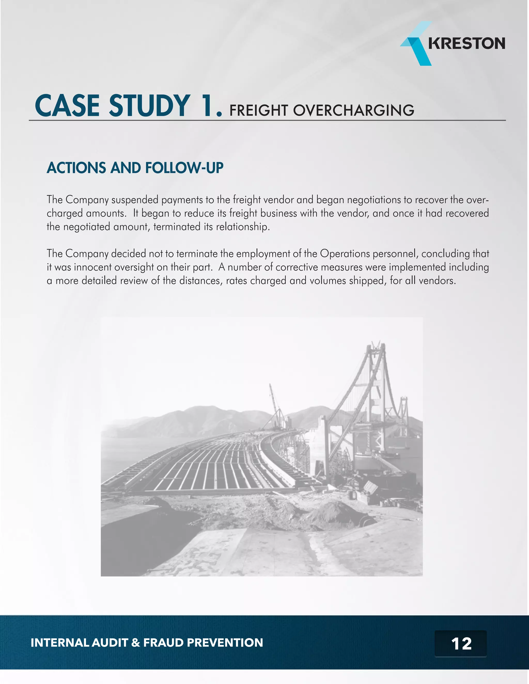 ACTIONS AND FOLLOW-UP 
The Company suspended payments to the freight vendor and began negotiations to recover the over-charged 
amounts. It began to reduce its freight business with the vendor, and once it had recovered 
the negotiated amount, terminated its relationship. 
The Company decided not to terminate the employment of the Operations personnel, concluding that 
it was innocent oversight on their part. A number of corrective measures were implemented including 
a more detailed review of the distances, rates charged and volumes shipped, for all vendors. 
12 
CASE STUDY 1. FREIGHT OVERCHARGING 
INTERNAL AUDIT & FRAUD PREVENTION 
 