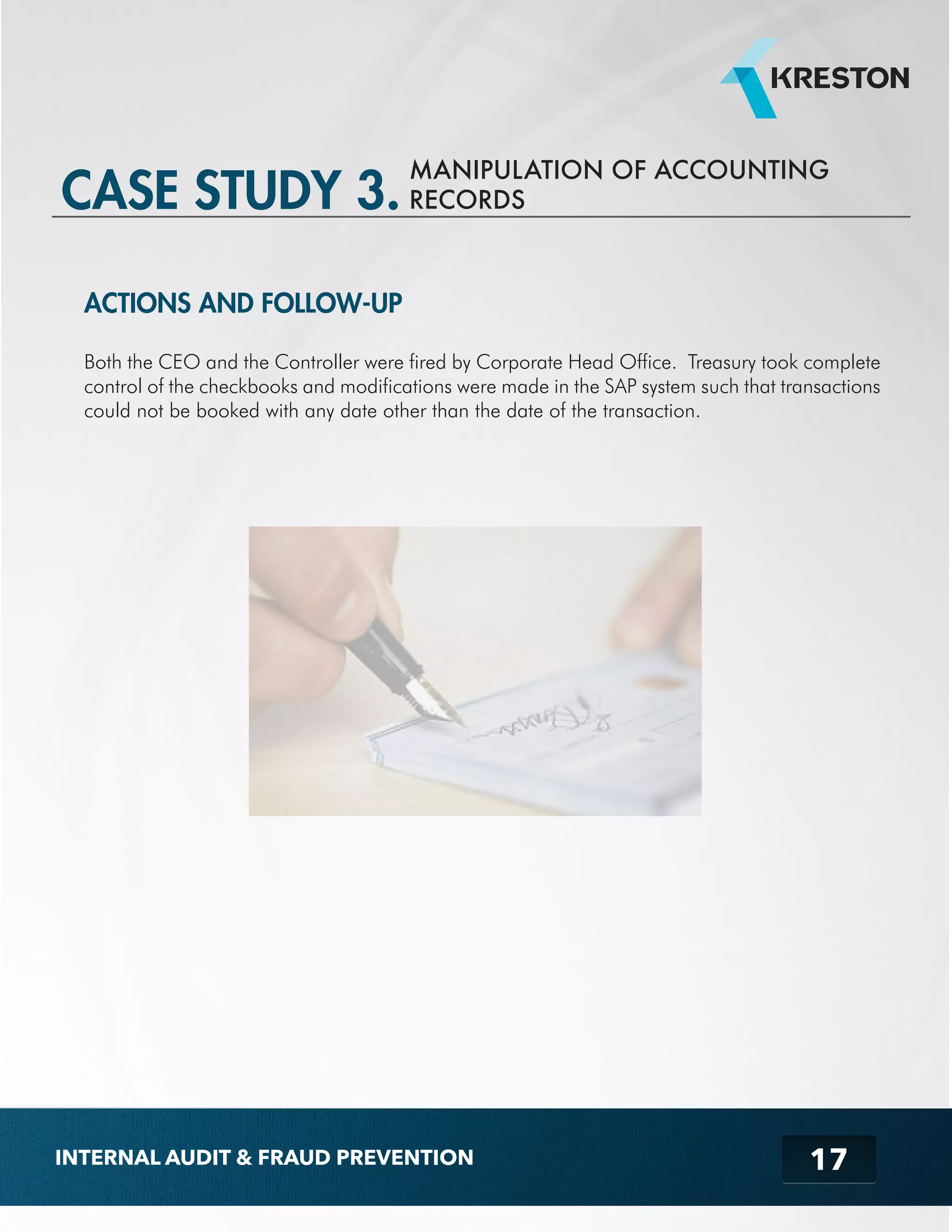MANIPULATION OF ACCOUNTING 
RECORDS 
17 
CASE STUDY 3. 
ACTIONS AND FOLLOW-UP 
Both the CEO and the Controller were fired by Corporate Head Office. Treasury took complete 
control of the checkbooks and modifications were made in the SAP system such that transactions 
could not be booked with any date other than the date of the transaction. 
INTERNAL AUDIT & FRAUD PREVENTION 
 
