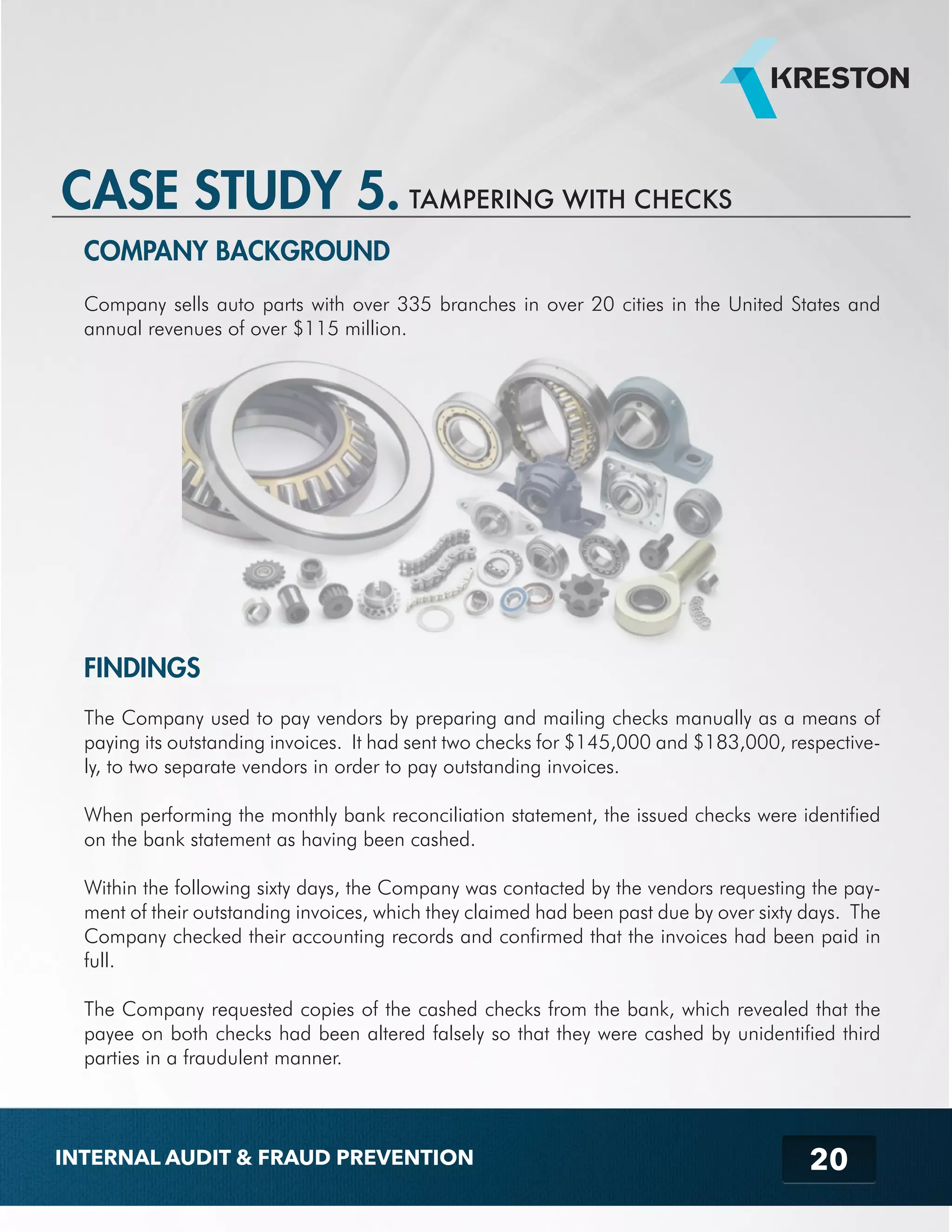 COMPANY BACKGROUND 
Company sells auto parts with over 335 branches in over 20 cities in the United States and 
annual revenues of over $115 million. 
FINDINGS 
The Company used to pay vendors by preparing and mailing checks manually as a means of 
paying its outstanding invoices. It had sent two checks for $145,000 and $183,000, respective-ly, 
to two separate vendors in order to pay outstanding invoices. 
When performing the monthly bank reconciliation statement, the issued checks were identified 
on the bank statement as having been cashed. 
Within the following sixty days, the Company was contacted by the vendors requesting the pay-ment 
of their outstanding invoices, which they claimed had been past due by over sixty days. The 
Company checked their accounting records and confirmed that the invoices had been paid in 
full. 
The Company requested copies of the cashed checks from the bank, which revealed that the 
payee on both checks had been altered falsely so that they were cashed by unidentified third 
parties in a fraudulent manner. 
20 
CASE STUDY 5. TAMPERING WITH CHECKS 
INTERNAL AUDIT & FRAUD PREVENTION 
 